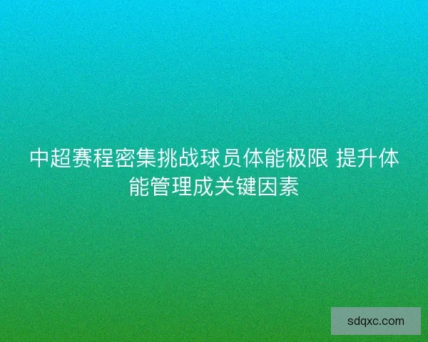 中超赛程密集挑战球员体能极限 提升体能管理成关键因素
