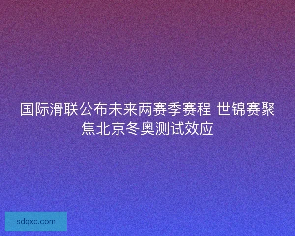 国际滑联公布未来两赛季赛程 世锦赛聚焦北京冬奥测试效应
