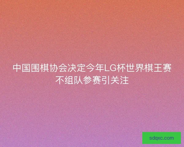 中国围棋协会决定今年LG杯世界棋王赛不组队参赛引关注